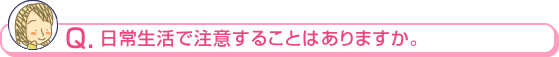 日常生活で注意することはありますか。